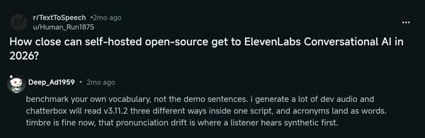 Reddit comment under "How close can self-hosted open-source get to ElevenLabs Conversational AI in 2026?": benchmark your own vocabulary, not the demo sentences, because Chatterbox will read v3.11.2 three different ways inside one script and acronyms land as words.