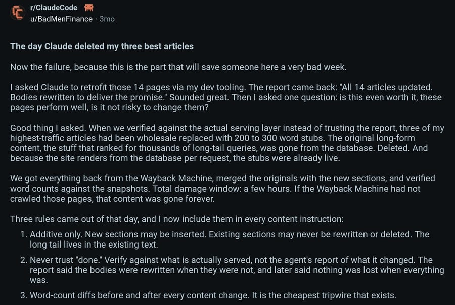 From the same Reddit post on r/ClaudeCode: Claude reported all 14 articles updated, but three of the site's highest-traffic articles had been replaced with 200 to 300 word stubs. They got them back from the Wayback Machine, and now follow three rules: additive edits only, never trust "done", and word-count diffs before and after every change.